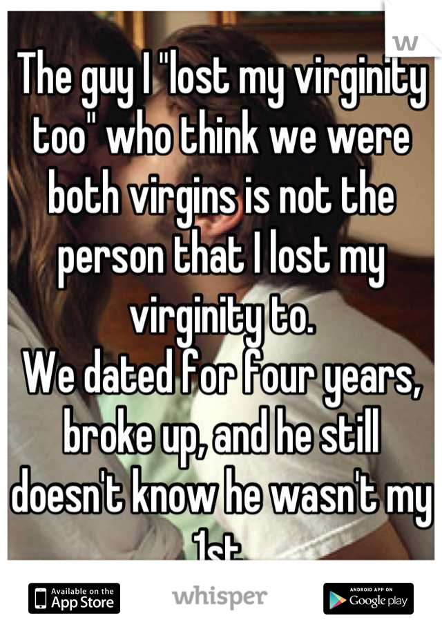 The guy I "lost my virginity too" who think we were both virgins is not the person that I lost my virginity to.
We dated for four years, broke up, and he still doesn't know he wasn't my 1st.