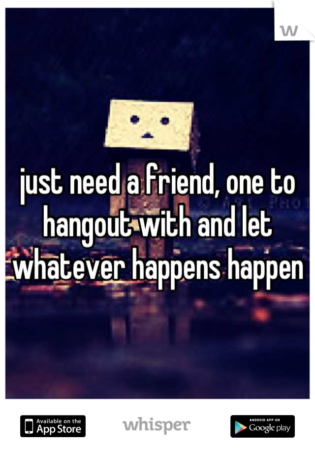 just need a friend, one to hangout with and let whatever happens happen