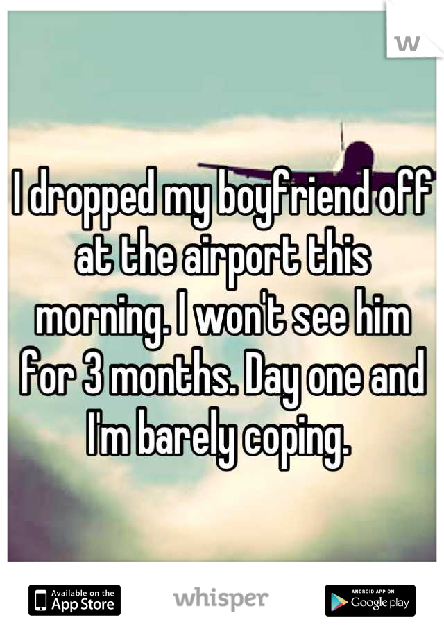 I dropped my boyfriend off at the airport this morning. I won't see him for 3 months. Day one and I'm barely coping. 