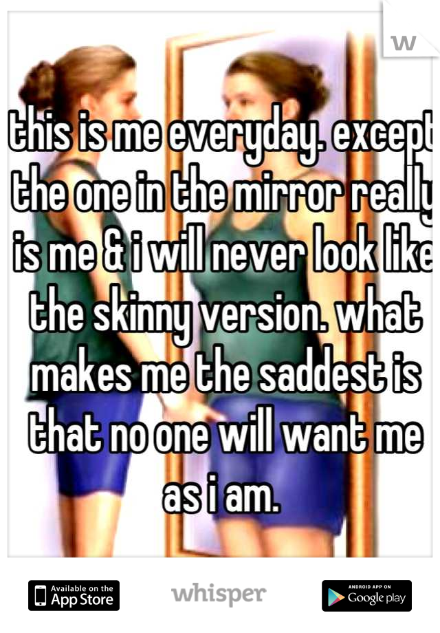 this is me everyday. except the one in the mirror really is me & i will never look like the skinny version. what makes me the saddest is that no one will want me as i am. 