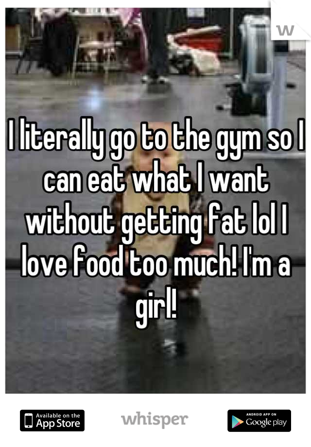 I literally go to the gym so I can eat what I want without getting fat lol I love food too much! I'm a girl!
