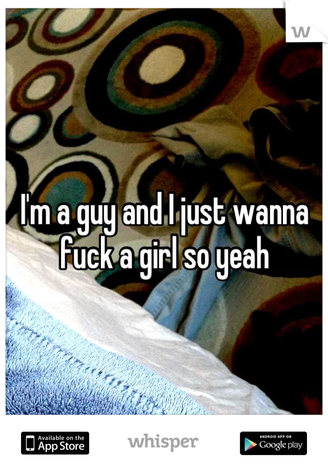 I'm a guy and I just wanna fuck a girl so yeah