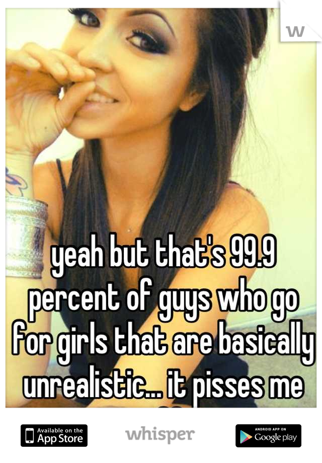 yeah but that's 99.9 percent of guys who go for girls that are basically unrealistic... it pisses me off