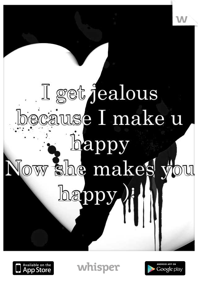 I get jealous 
because I make u happy 
Now she makes you happy ): 
