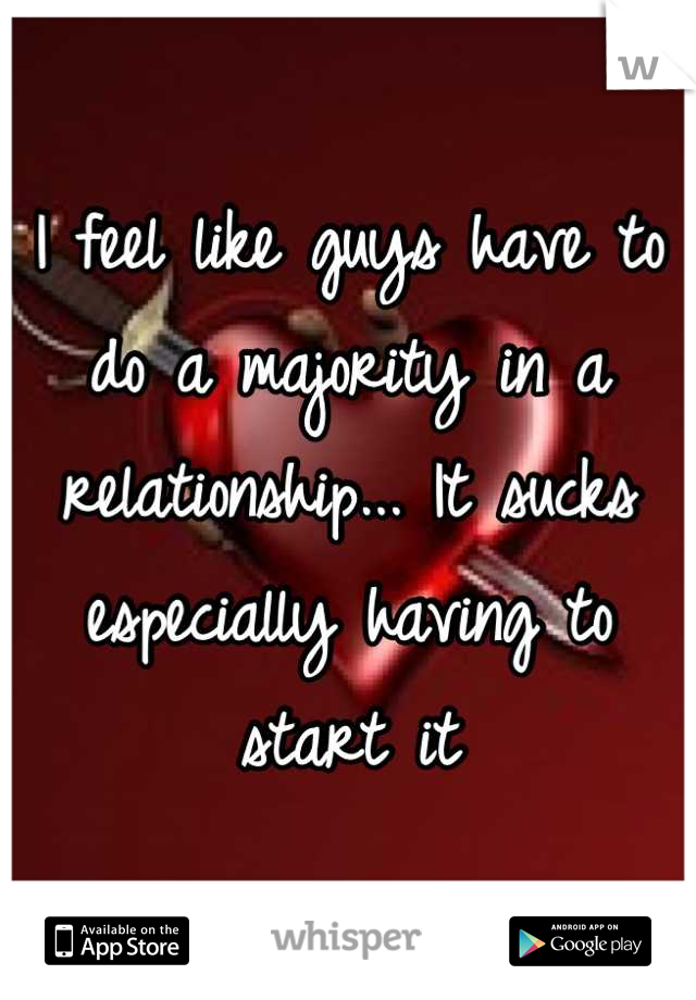 I feel like guys have to do a majority in a relationship... It sucks especially having to start it