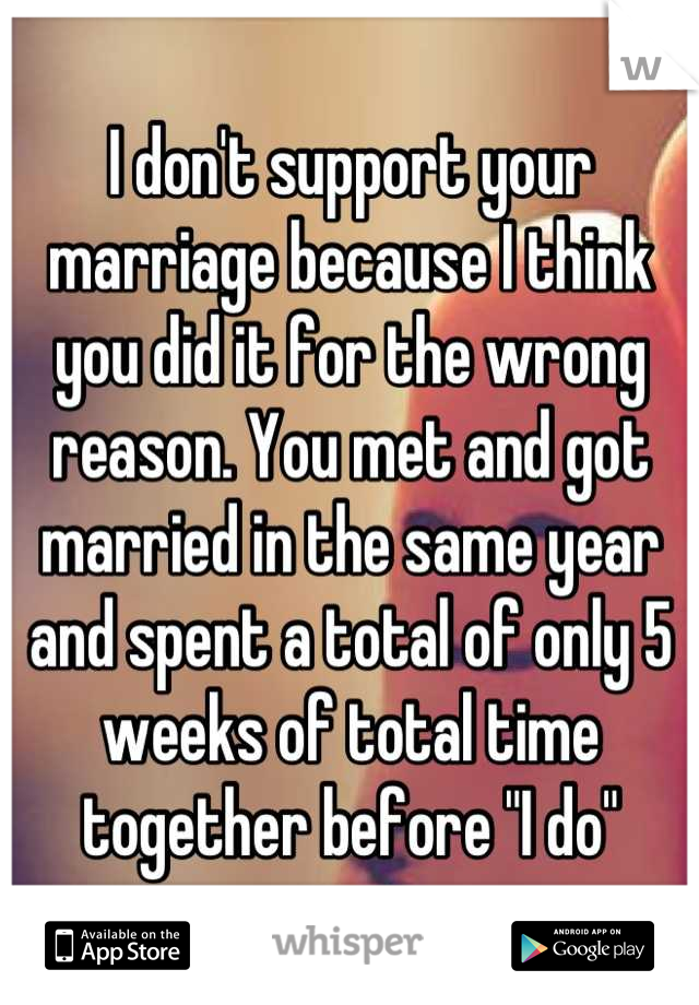 I don't support your marriage because I think you did it for the wrong reason. You met and got married in the same year and spent a total of only 5 weeks of total time together before "I do"