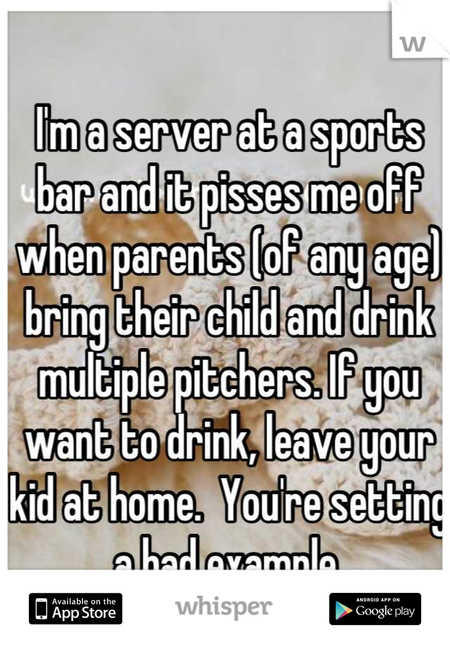 I'm a server at a sports bar and it pisses me off when parents (of any age) bring their child and drink multiple pitchers. If you want to drink, leave your kid at home.  You're setting a bad example.