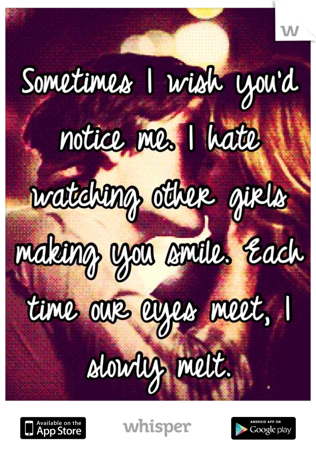Sometimes I wish you'd notice me. I hate watching other girls making you smile. Each time our eyes meet, I slowly melt.
