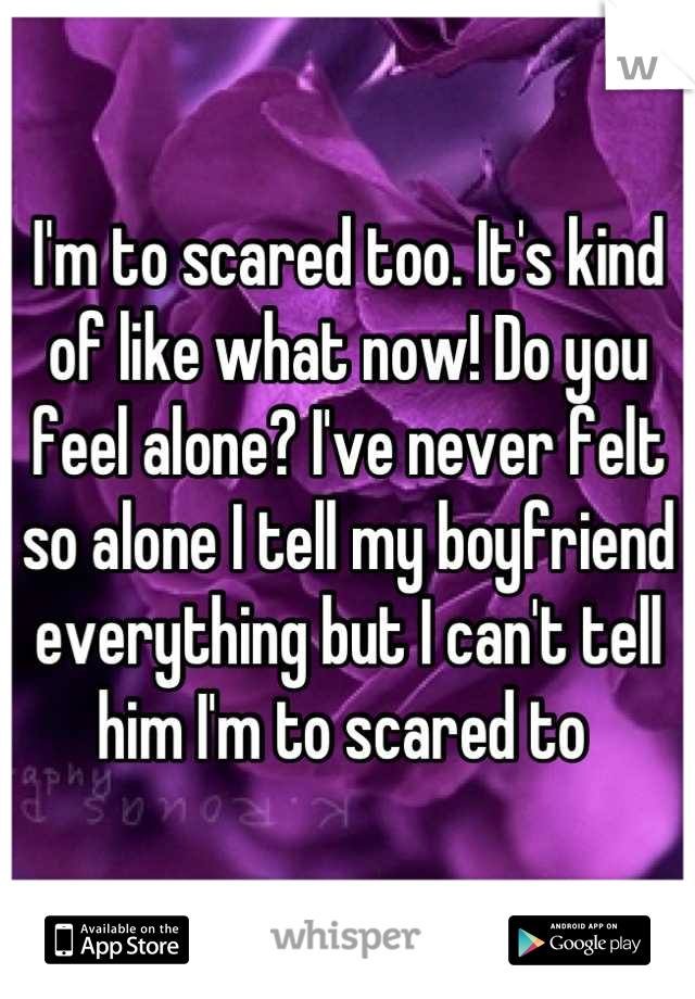 I'm to scared too. It's kind of like what now! Do you feel alone? I've never felt so alone I tell my boyfriend everything but I can't tell him I'm to scared to 