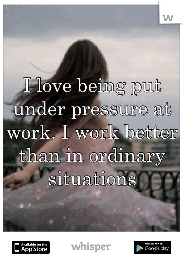 I love being put under pressure at work. I work better than in ordinary situations