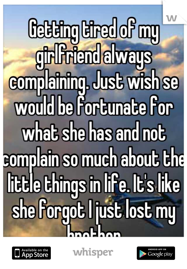 Getting tired of my girlfriend always complaining. Just wish se would be fortunate for what she has and not complain so much about the little things in life. It's like she forgot I just lost my brother
