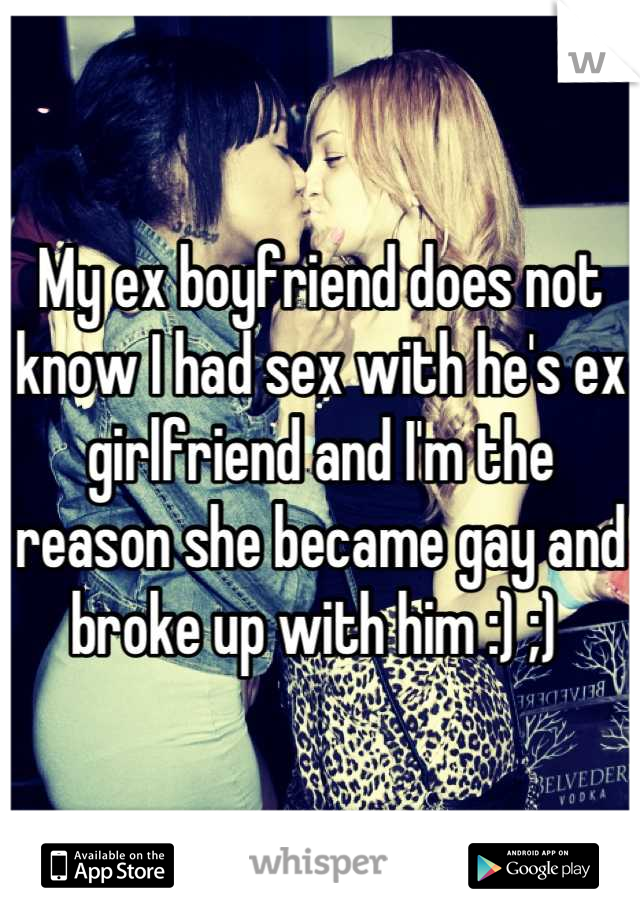 My ex boyfriend does not know I had sex with he's ex girlfriend and I'm the reason she became gay and broke up with him :) ;) 