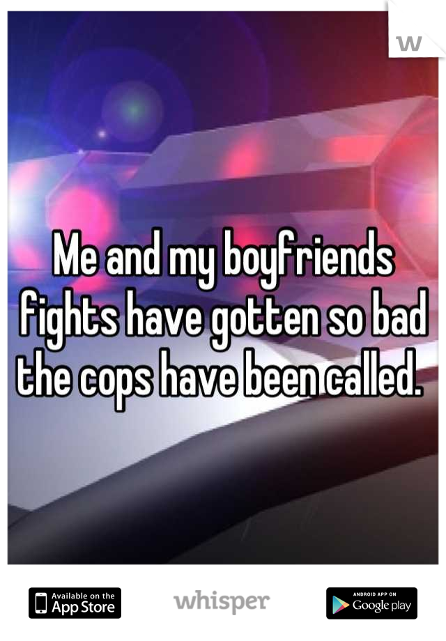 Me and my boyfriends fights have gotten so bad the cops have been called. 