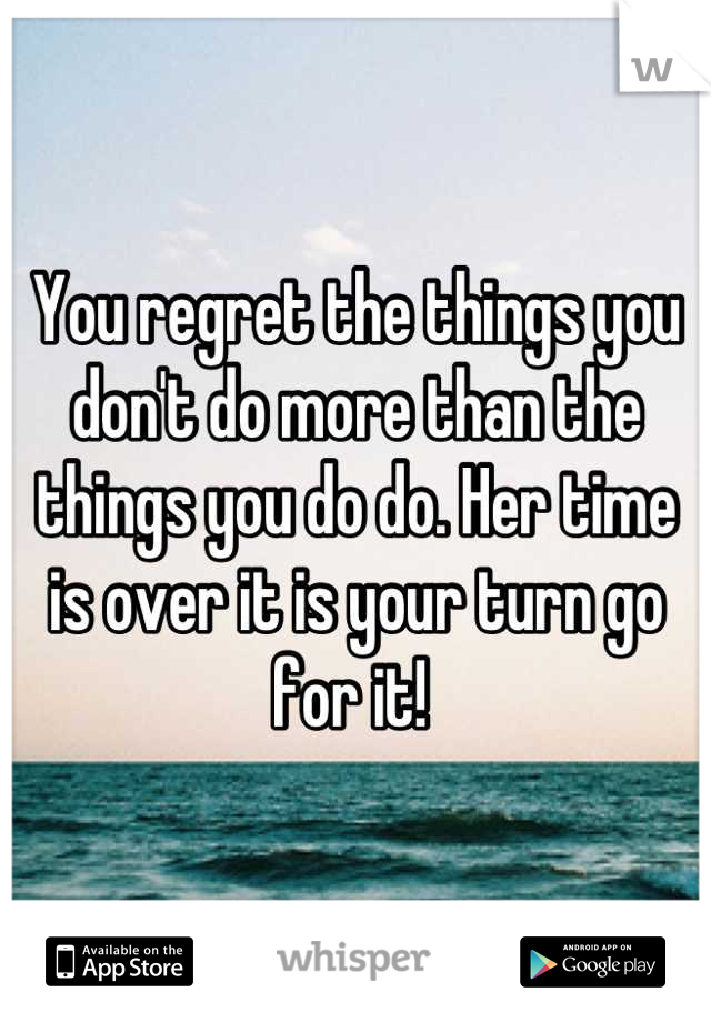You regret the things you don't do more than the things you do do. Her time is over it is your turn go for it! 