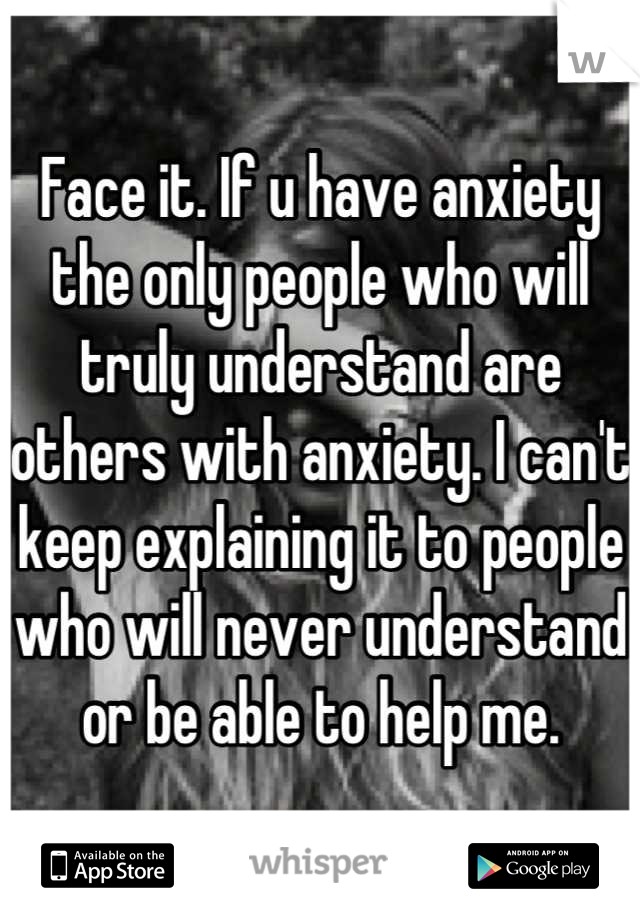 Face it. If u have anxiety the only people who will truly understand are others with anxiety. I can't keep explaining it to people who will never understand or be able to help me.