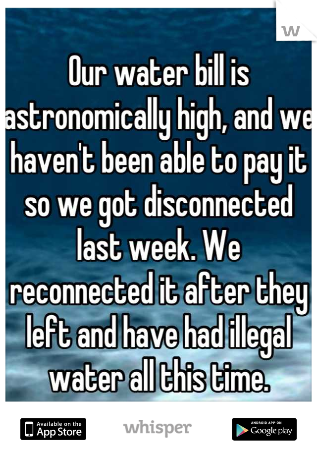 Our water bill is astronomically high, and we haven't been able to pay it so we got disconnected last week. We reconnected it after they left and have had illegal water all this time.