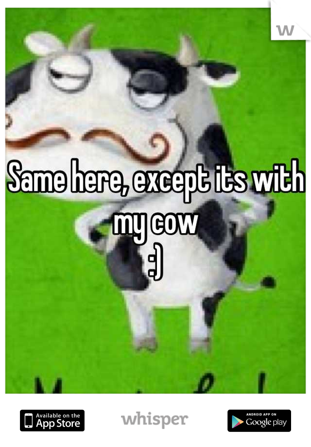 Same here, except its with my cow 
:)