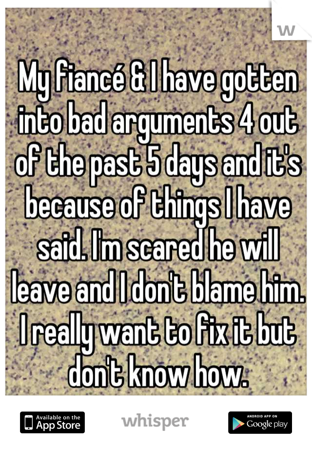 My fiancé & I have gotten into bad arguments 4 out of the past 5 days and it's because of things I have said. I'm scared he will leave and I don't blame him. I really want to fix it but don't know how.