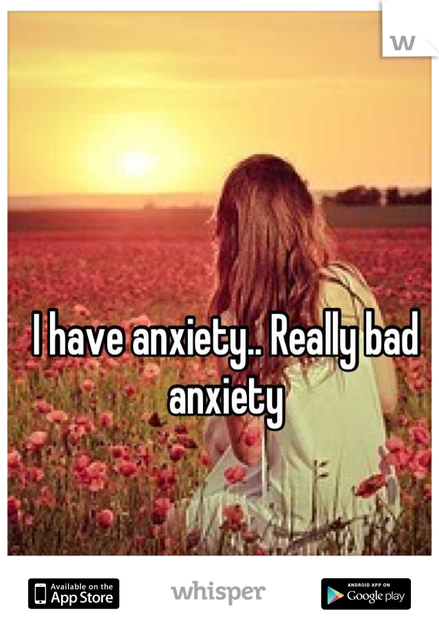I have anxiety.. Really bad anxiety