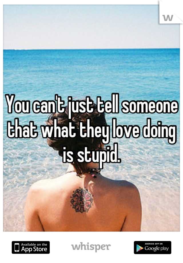 You can't just tell someone that what they love doing is stupid.