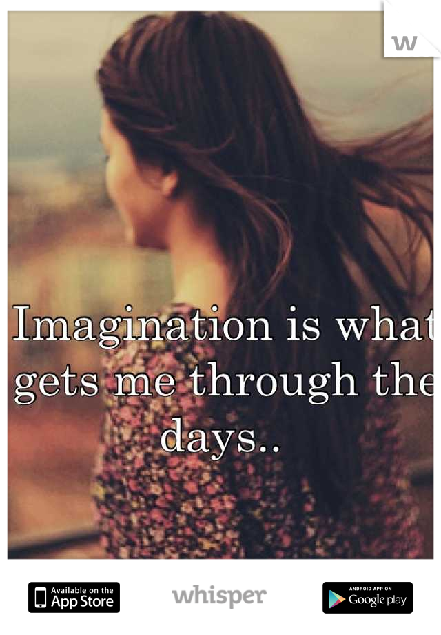 Imagination is what gets me through the days.. 