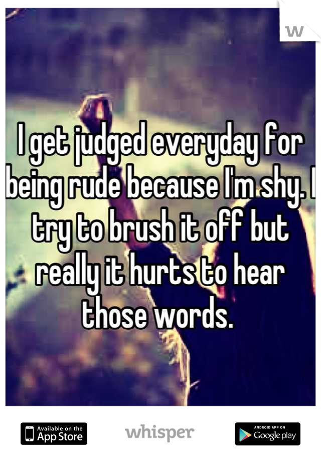 I get judged everyday for being rude because I'm shy. I try to brush it off but really it hurts to hear those words. 
