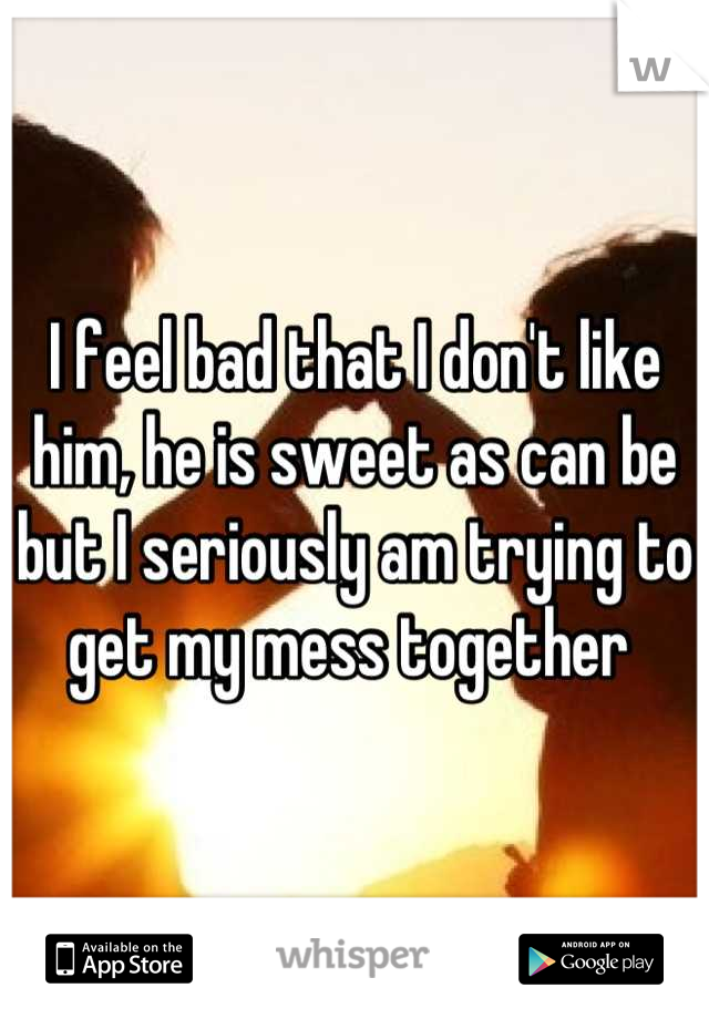 I feel bad that I don't like him, he is sweet as can be but I seriously am trying to get my mess together 