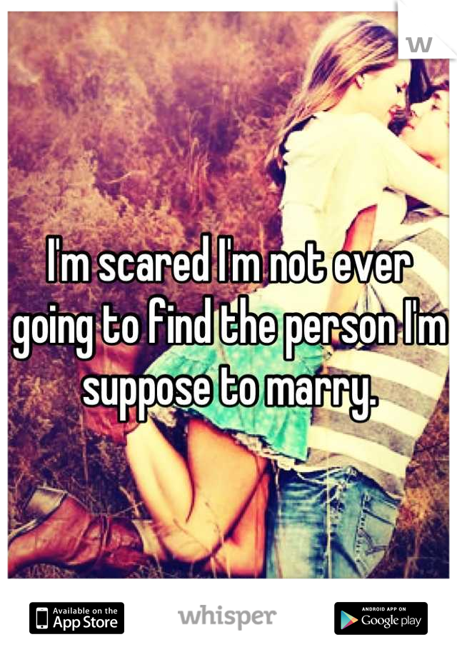 I'm scared I'm not ever going to find the person I'm suppose to marry.