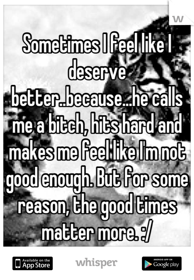 Sometimes I feel like I deserve better..because...he calls me a bitch, hits hard and makes me feel like I'm not good enough. But for some reason, the good times matter more. :/