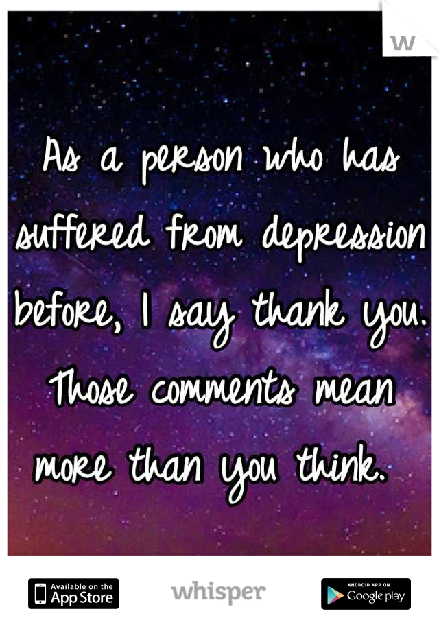 As a person who has suffered from depression before, I say thank you. Those comments mean more than you think. 