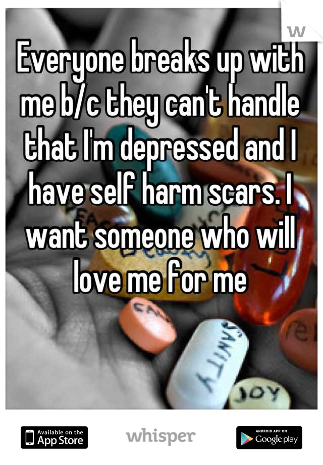 Everyone breaks up with me b/c they can't handle that I'm depressed and I have self harm scars. I want someone who will love me for me