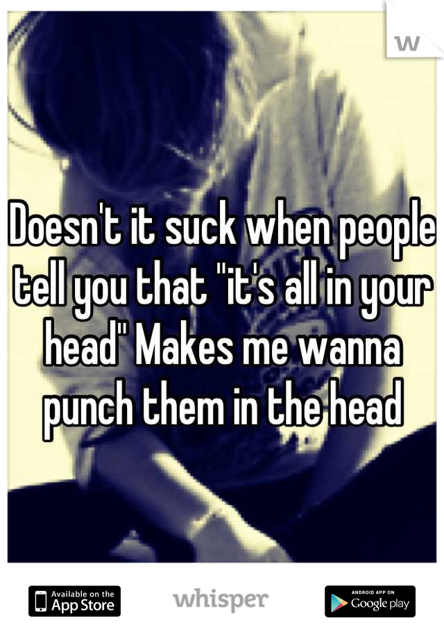 Doesn't it suck when people tell you that "it's all in your head" Makes me wanna punch them in the head