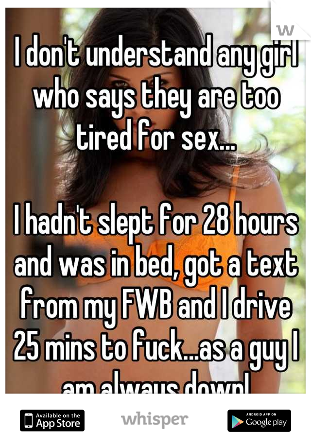 I don't understand any girl who says they are too tired for sex...

I hadn't slept for 28 hours and was in bed, got a text from my FWB and I drive 25 mins to fuck...as a guy I am always down!