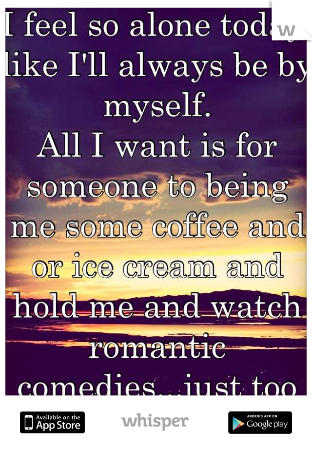 I feel so alone today, like I'll always be by myself.
All I want is for someone to being me some coffee and or ice cream and hold me and watch romantic comedies...just too good to be true...