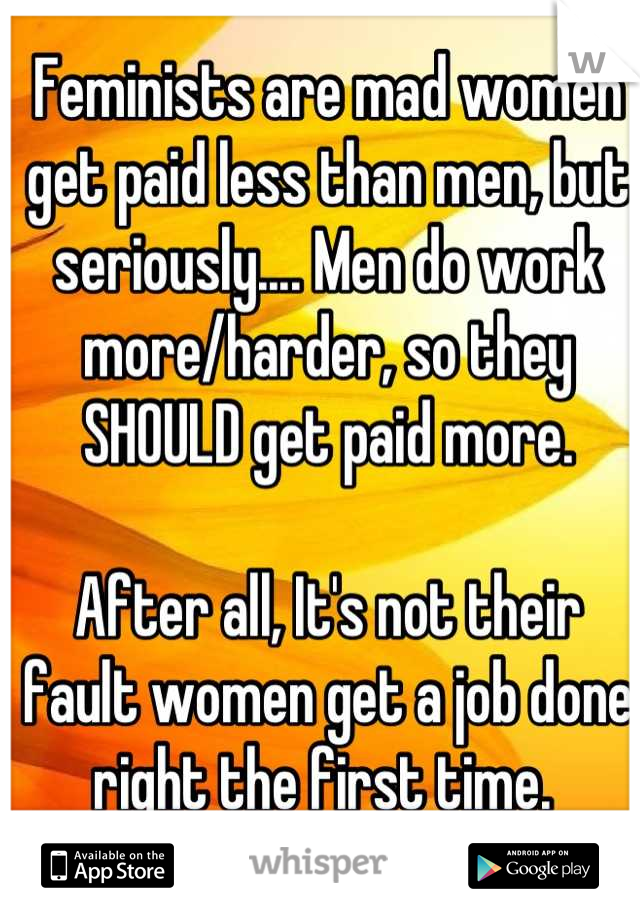 Feminists are mad women get paid less than men, but seriously.... Men do work more/harder, so they SHOULD get paid more.

After all, It's not their fault women get a job done right the first time. 