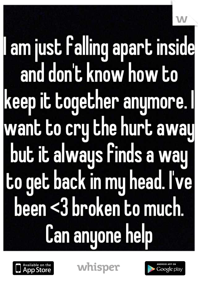 I am just falling apart inside and don't know how to keep it together anymore. I want to cry the hurt away but it always finds a way to get back in my head. I've been <3 broken to much. Can anyone help