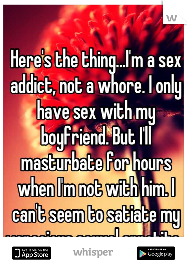Here's the thing...I'm a sex addict, not a whore. I only have sex with my boyfriend. But I'll masturbate for hours when I'm not with him. I can't seem to satiate my voracious sexual appetite. 