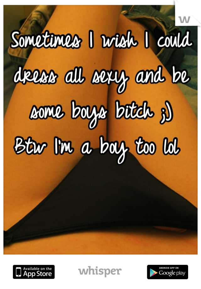 Sometimes I wish I could dress all sexy and be some boys bitch ;) 
Btw I'm a boy too lol 