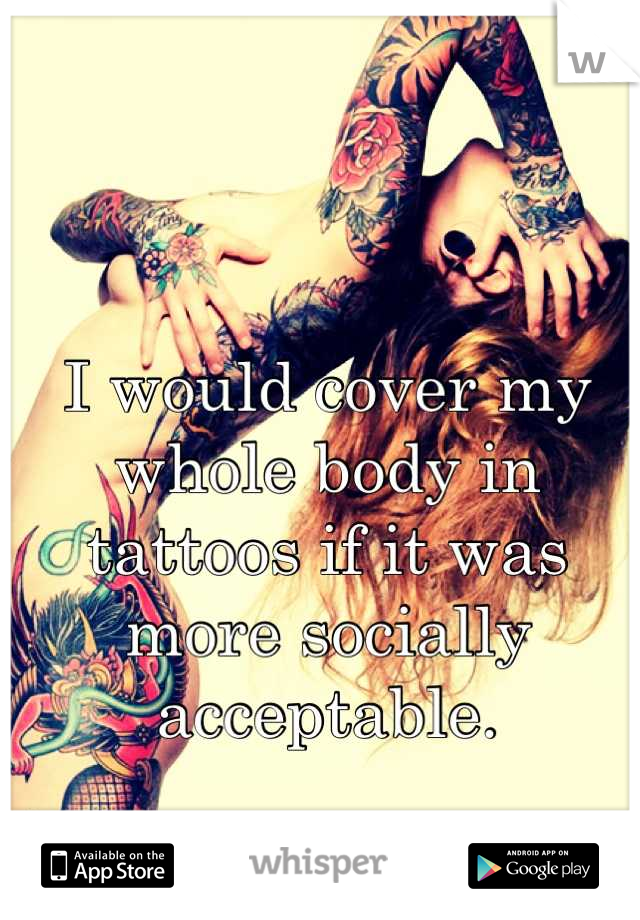 I would cover my whole body in tattoos if it was more socially acceptable.