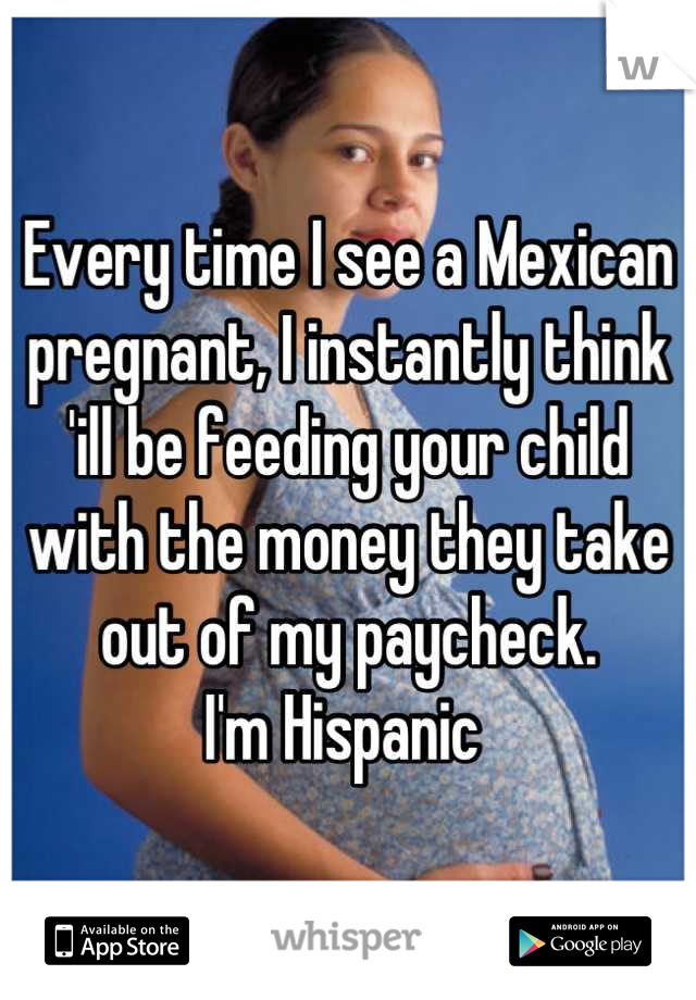 Every time I see a Mexican pregnant, I instantly think 'ill be feeding your child with the money they take out of my paycheck.
I'm Hispanic 