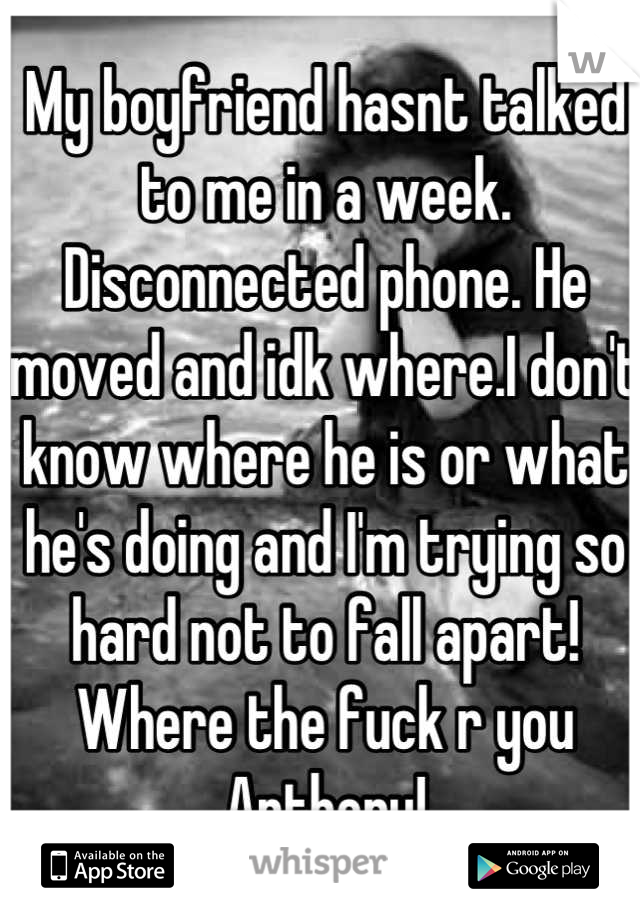 My boyfriend hasnt talked to me in a week. Disconnected phone. He moved and idk where.I don't know where he is or what he's doing and I'm trying so hard not to fall apart!
Where the fuck r you Anthony!