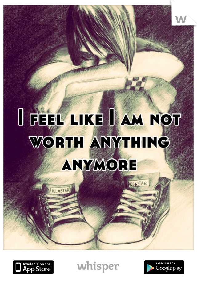 I feel like I am not worth anything anymore