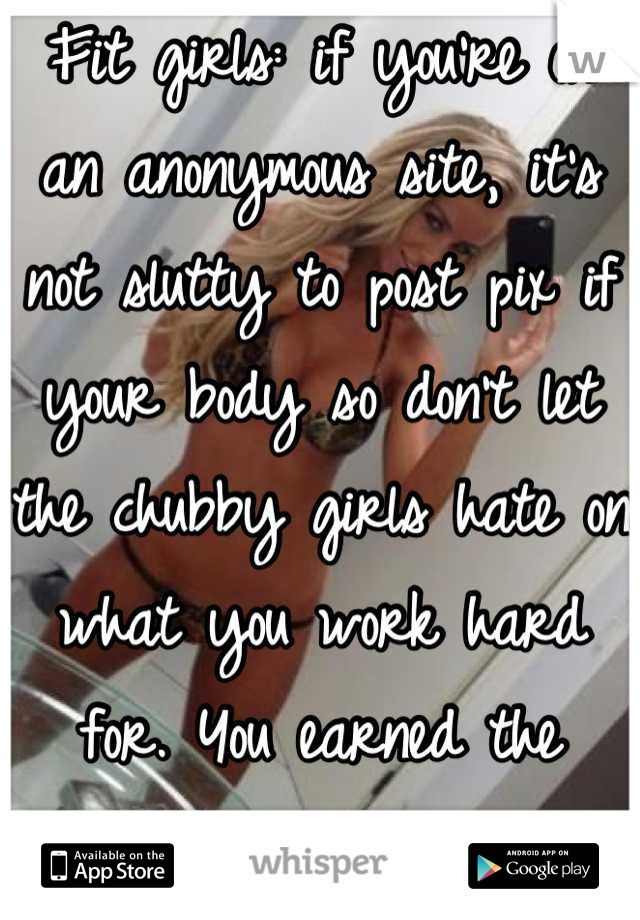 Fit girls: if you're on an anonymous site, it's not slutty to post pix if your body so don't let the chubby girls hate on what you work hard for. You earned the attention.