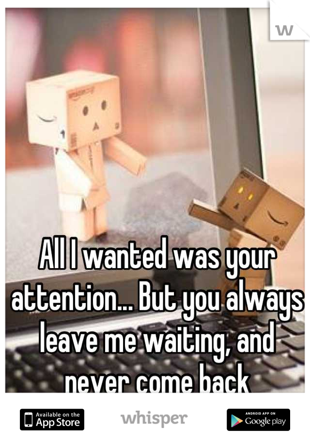 All I wanted was your attention... But you always leave me waiting, and never come back