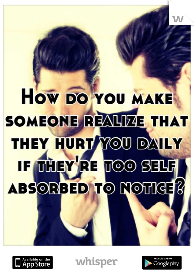 How do you make someone realize that they hurt you daily if they're too self absorbed to notice?