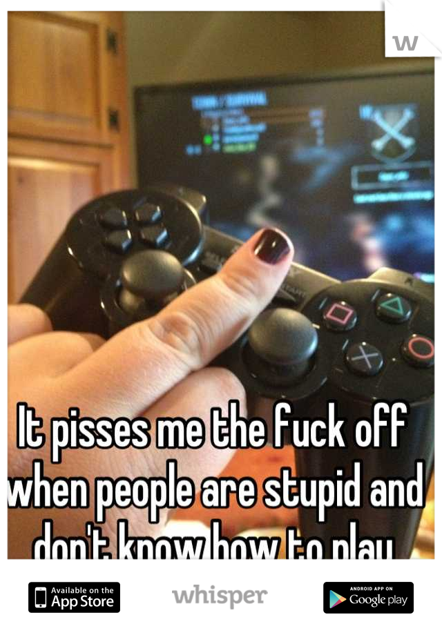 It pisses me the fuck off when people are stupid and don't know how to play online games. Smh