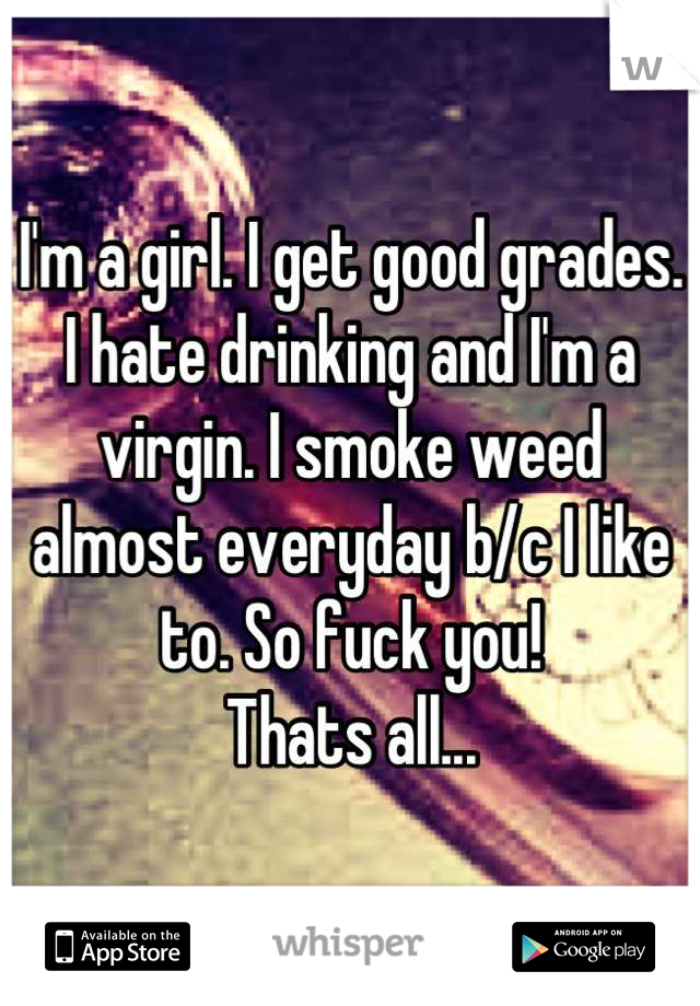 I'm a girl. I get good grades. I hate drinking and I'm a virgin. I smoke weed almost everyday b/c I like to. So fuck you! 
Thats all...
