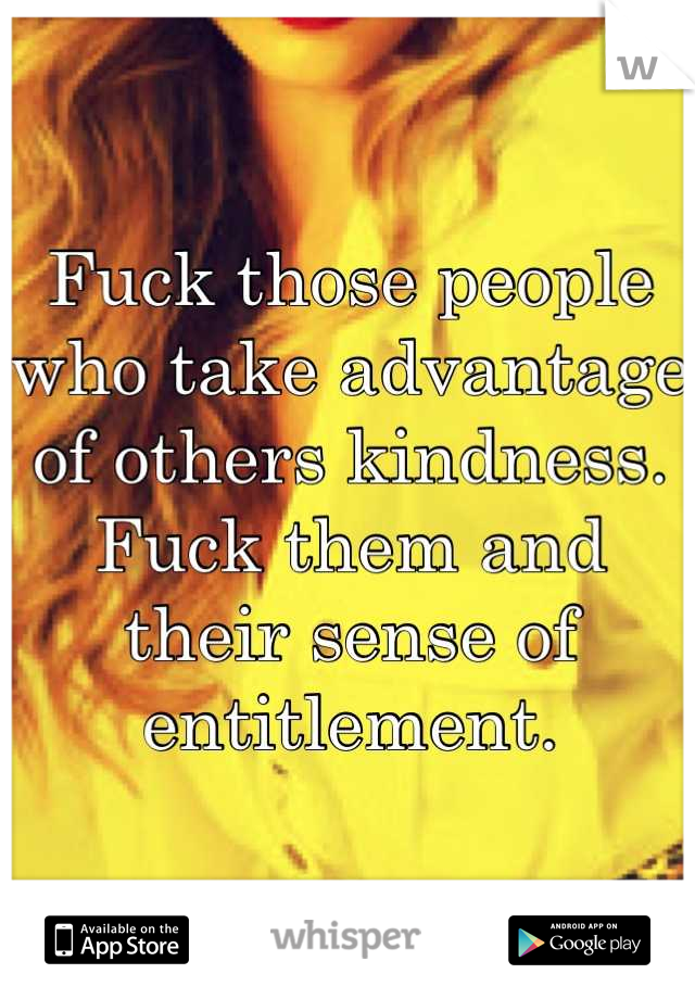 Fuck those people who take advantage of others kindness. Fuck them and their sense of entitlement.