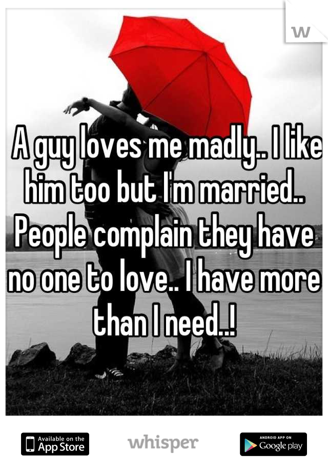  A guy loves me madly.. I like him too but I'm married.. People complain they have no one to love.. I have more than I need..!