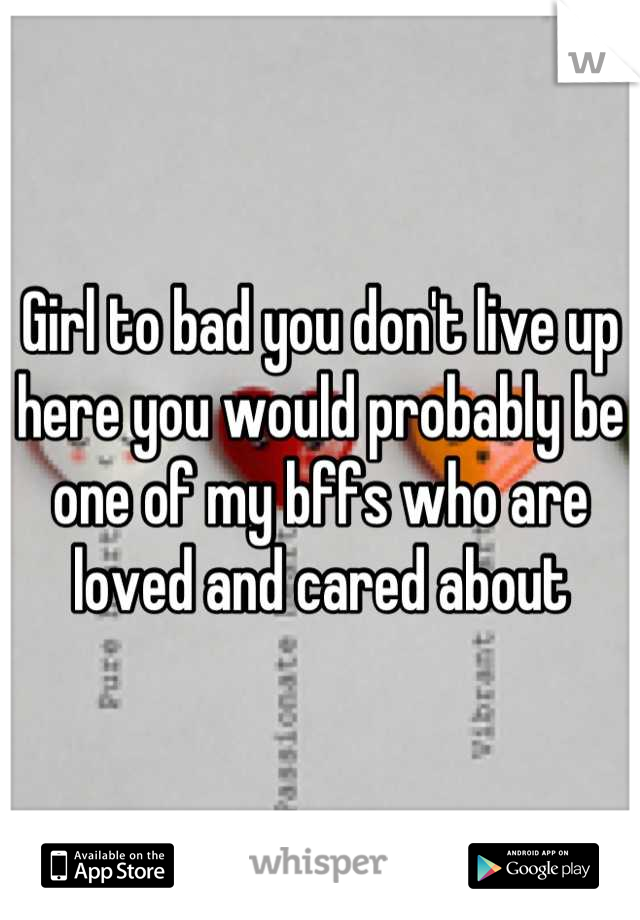 Girl to bad you don't live up here you would probably be one of my bffs who are loved and cared about